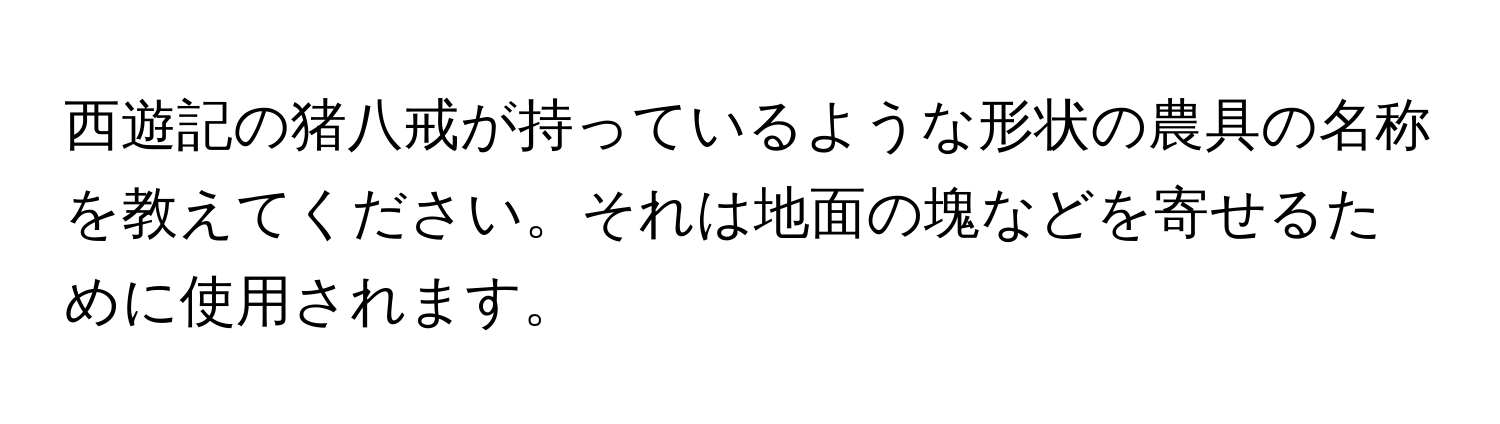 西遊記の猪八戒が持っているような形状の農具の名称を教えてください。それは地面の塊などを寄せるために使用されます。