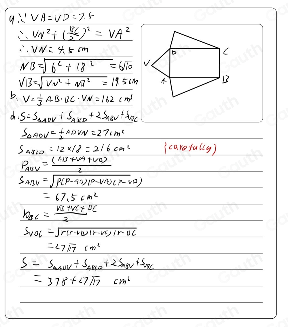 q∴ VA=VD=7.5
∴ VN^2+( BC/2 )^2=VA^2
∴ VN=4.5cm
NB=sqrt(6^2+18^2)=6sqrt(10)
VB=sqrt(VN^2+NB^2)=19.5cm
b、 V= 1/3 AB· BC· VN=162cm^3
d. S=S_△ ADV+S_△ BCD+2S_△ BV+S_△ BC
S_△ ADV= 1/2 ADVN=27cm^2
S_ABCD=12* 18=216cm^2
 cavefally
P_ABV= ((AB+VA+VA))/2 
S_ABV=sqrt(P(P-AB)(P-vA)(p-vB))
=67.5cm^2
r_BC=frac v_B+v_C+v_C2
S_VBC=sqrt(r(r-v_D))(r-vc)/r-vc
=27sqrt(17)cm^2
S=S_△ ADV+S_△ BCD+2S_△ BV+S_△ BC
=378+27sqrt(17)cm^2