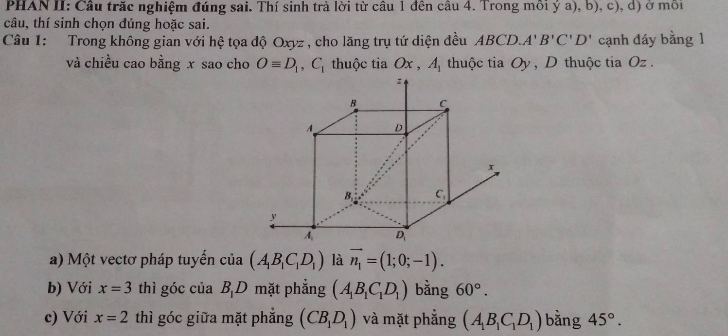 PHAN II: Câu trăc nghiệm đúng sai. Thí sinh trả lời từ câu 1 đên câu 4. Trong môi ý a), b), c), d) ở môi
câu, thí sinh chọn đúng hoặc sai.
Câu 1: Trong không gian với hệ tọa độ Oxyz , cho lăng trụ tứ diện đều ABCD.A'B'C'D' cạnh đáy bằng 1
và chiều cao bằng x sao cho Oequiv D_1,C_1 thuộc tia Ox,A_1 thuộc tia Oy , D thuộc tia Oz .
a) Một vectơ pháp tuyến cia(A_1B_1C_1D_1) là vector n_1=(1;0;-1).
b) Với x=3 thì góc của BD mặt phẳng (A_1B_1C_1D_1) bằng 60°.
c) Với x=2 thì góc giữa mặt phẳng (CB_1D_1) và mặt phẳng (A_1B_1C_1D_1) bằng 45°.