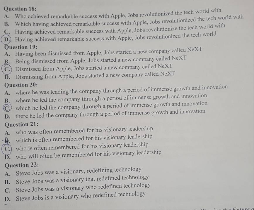 A. Who achieved remarkable success with Apple, Jobs revolutionized the tech world with
B. Which having achieved remarkable success with Apple, Jobs revolutionized the tech world with
C. Having achieved remarkable success with Apple, Jobs revolutionize the tech world with
D.) Having achieved remarkable success with Apple, Jobs revolutionized the tech world
Question 19:
A. Having been dismissed from Apple, Jobs started a new company called NeXT
B. Being dismissed from Apple, Jobs started a new company called NeXT
C.) Dismissed from Apple, Jobs started a new company called NeXT
D. Dismissing from Apple, Jobs started a new company called NeXT
Question 20:
A. where he was leading the company through a period of immense growth and innovation
B. where he led the company through a period of immense growth and innovation
C which he led the company through a period of immense growth and innovation
D. there he led the company through a period of immense growth and innovation
Question 21:
A. who was often remembered for his visionary leadership
D. which is often remembered for his visionary leadership
C.) who is often remembered for his visionary leadership
D. who will often be remembered for his visionary leadership
Question 22:
A. Steve Jobs was a visionary, redefining technology
B. Steve Jobs was a visionary that redefined technology
C. Steve Jobs was a visionary who redefined technology
D. Steve Jobs is a visionary who redefined technology