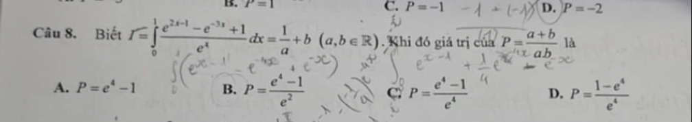 P=1
C. P=-1 D. P=-2
Câu 8. Biết I=∈tlimits _0^(1frac e^2x-1)-e^(-3x)+1e^xdx= 1/a +b(a,b∈ R). Khi đó giả trị của P= (a+b)/ab  là
A. P=e^4-1 B. P= (e^4-1)/e^2  C P= (e^4-1)/e^4  P= (1-e^4)/e^4 
D.