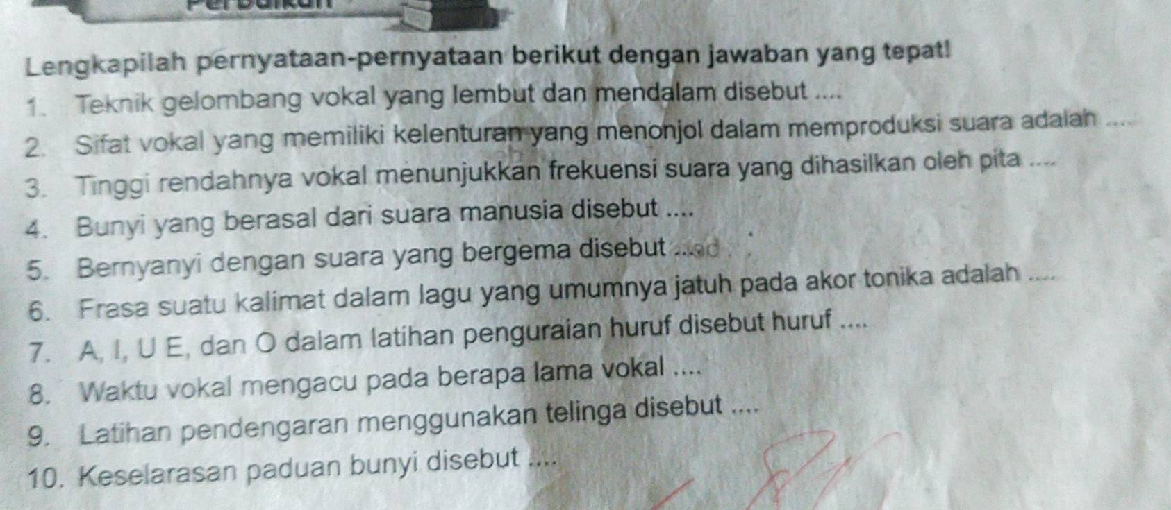 Lengkapilah pernyataan-pernyataan berikut dengan jawaban yang tepat! 
1. Teknik gelombang vokal yang lembut dan mendalam disebut .... 
2. Sifat vokal yang memiliki kelenturan yang menonjol dalam memproduksi suara adalah .... 
3. Tinggi rendahnya vokal menunjukkan frekuensi suara yang dihasilkan oleh pita .... 
4. Bunyi yang berasal dari suara manusia disebut .... 
5. Bernyanyi dengan suara yang bergema disebut 
6. Frasa suatu kalimat dalam lagu yang umumnya jatuh pada akor tonika adalah_ 
7. A, I, U E, dan O dalam latihan penguraian huruf disebut huruf .... 
8. Waktu vokal mengacu pada berapa lama vokal .... 
9. Latihan pendengaran menggunakan telinga disebut .... 
10. Keselarasan paduan bunyi disebut ....