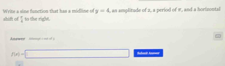 Write a sine function that has a midline of y=4 , an amplitude of 2, a period of π, and a horizontal 
shift of  π /4  to the right. 
Answer Attempt 1 out of 3
f(x)=□ Sabmít Annwaz