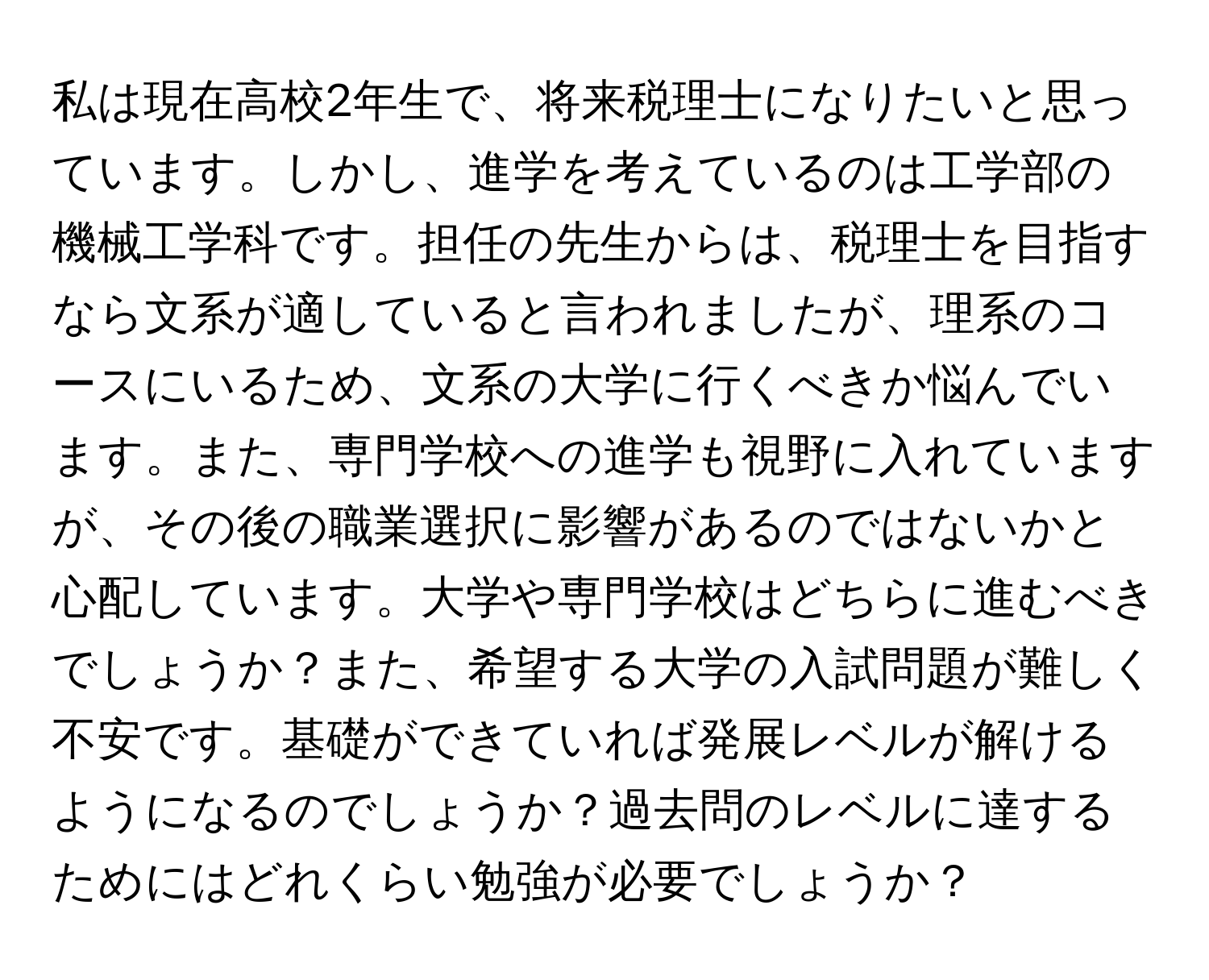 私は現在高校2年生で、将来税理士になりたいと思っています。しかし、進学を考えているのは工学部の機械工学科です。担任の先生からは、税理士を目指すなら文系が適していると言われましたが、理系のコースにいるため、文系の大学に行くべきか悩んでいます。また、専門学校への進学も視野に入れていますが、その後の職業選択に影響があるのではないかと心配しています。大学や専門学校はどちらに進むべきでしょうか？また、希望する大学の入試問題が難しく不安です。基礎ができていれば発展レベルが解けるようになるのでしょうか？過去問のレベルに達するためにはどれくらい勉強が必要でしょうか？