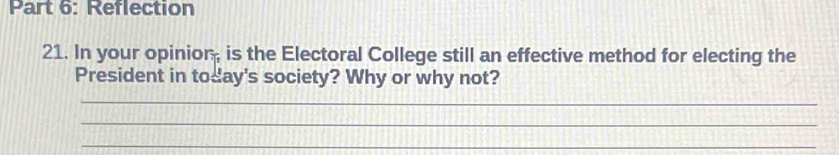 Reflection 
21. In your opinior, is the Electoral College still an effective method for electing the 
President in today's society? Why or why not? 
_ 
_ 
_