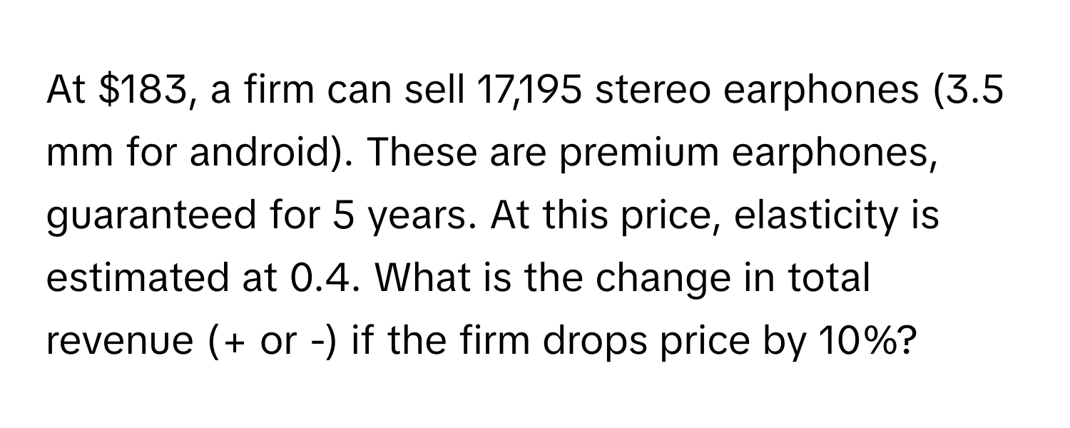 At $183, a firm can sell 17,195 stereo earphones (3.5 mm for android). These are premium earphones, guaranteed for 5 years. At this price, elasticity is estimated at 0.4. What is the change in total revenue (+ or -) if the firm drops price by 10%?