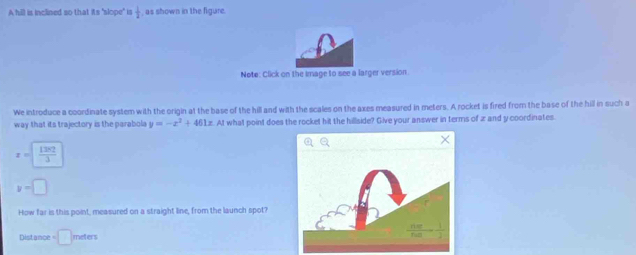 A hill is inclined so that its "slope" is  1/2  as shown in the figure.
Note: Click on the image to see a larger version
We introduce a coordinate system with the origin at the base of the hill and with the scales on the axes measured in meters. A rocket is fired from the base of the hill in such a
way that its trajectory is the parabola y=-x^2+461x.AI what point does the rocket hit the hillside? Give your answer in terms of z and y coordinates.
x= 1282/3 
y=□
How far is this point, measured on a straight line, from the launch spot?
Distance =□ meters