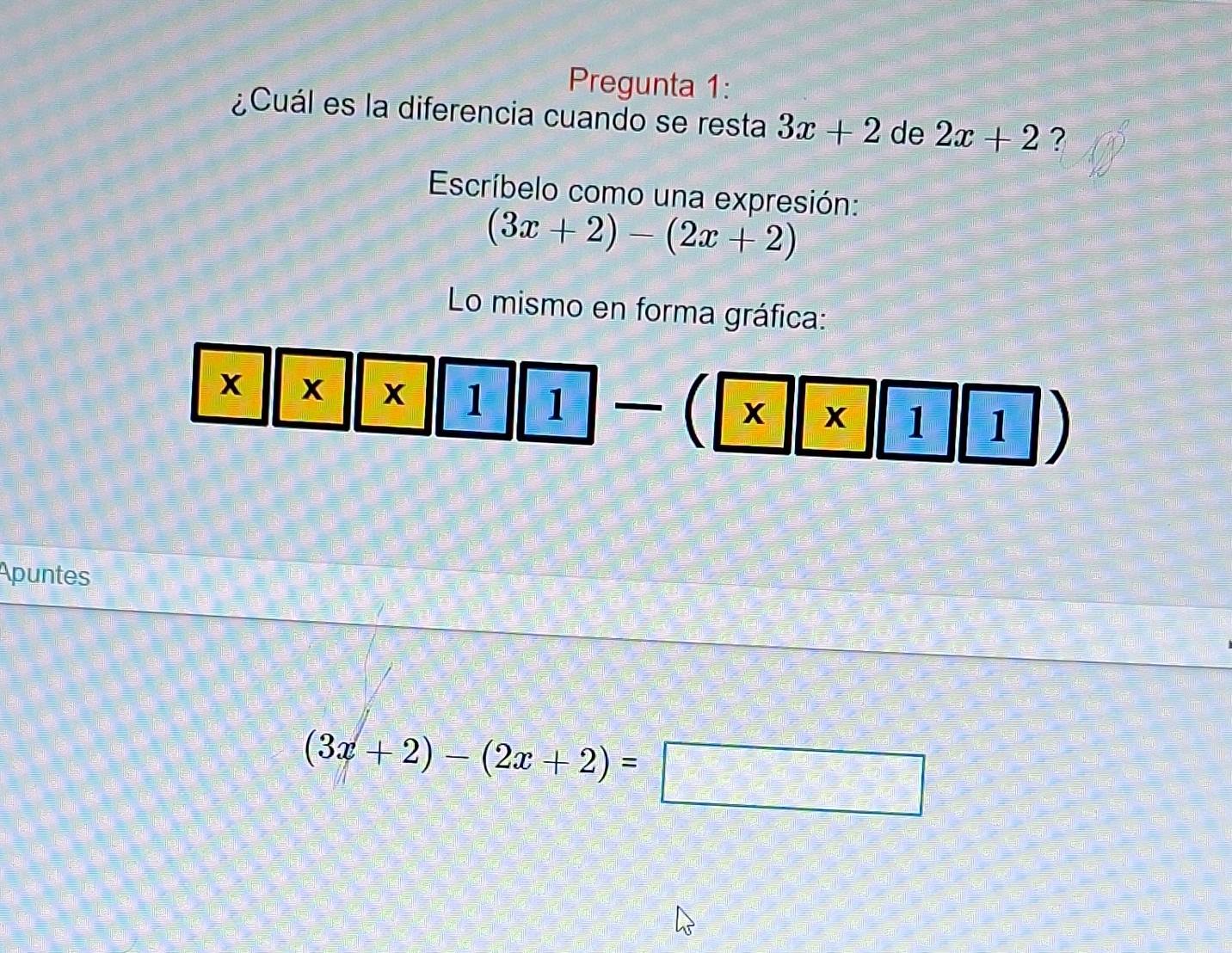 Pregunta 1: 
¿Cuál es la diferencia cuando se resta 3x+2 de 2x+2 ? 
Escríbelo como una expresión:
(3x+2)-(2x+2)
Lo mismo en forma gráfica:
X X x 1  4/5  1 _  _  beginarrayr □  □ endarray X x 1 1
Apuntes
(3x+2)-(2x+2)=□