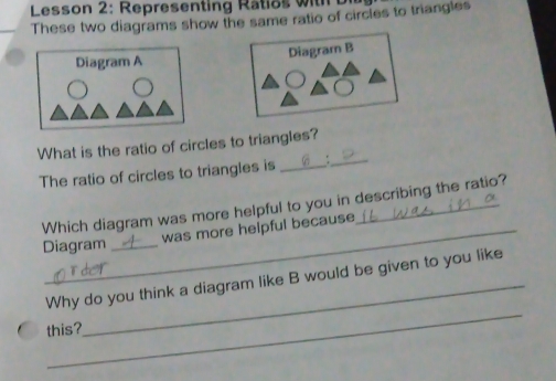 Lesson 2: Representing Ratios w ith 
These two diagrams show the same ratio of circles to triangles 
Diagram B 
Diagram A 
What is the ratio of circles to triangles? 
The ratio of circles to triangles is_ 
_ 
Which diagram was more helpful to you in describing the ratio? 
_was more heipful because 
Diagram_ 
_ 
Why do you think a diagram like B would be given to you like 
this?