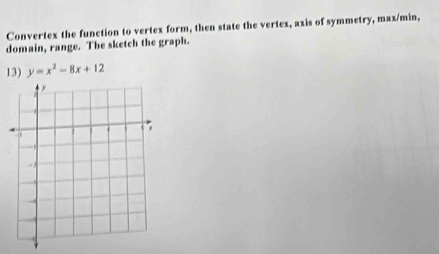 Convertex the function to vertex form, then state the vertex, axis of symmetry, max/min, 
domain, range. The sketch the graph. 
13) y=x^2-8x+12