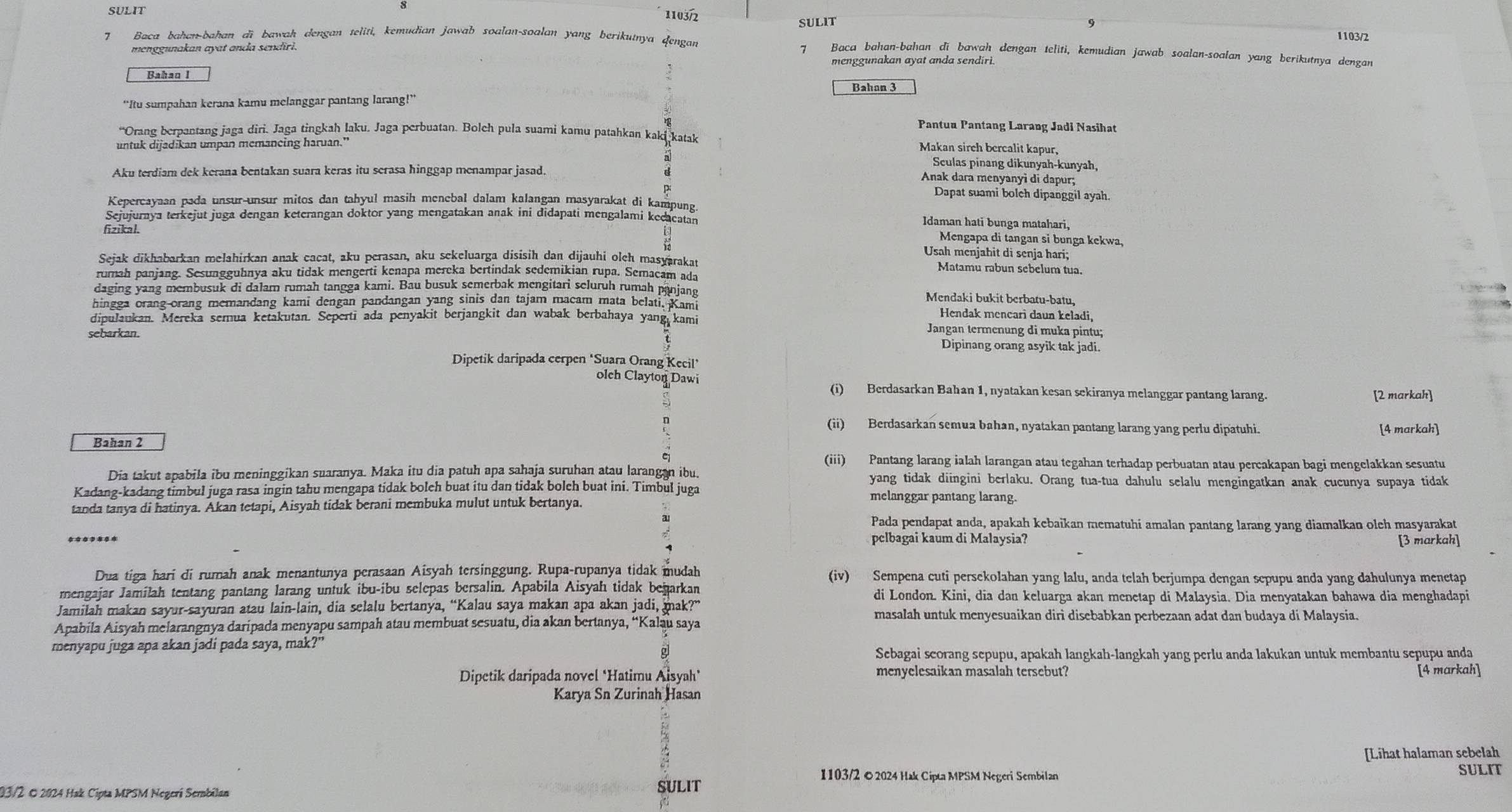 SULIT
1103/2
SULIT
1103/2
7 Baca bahan-bahan di bawah dengan teliti, kemudian jawab soalan-soalan yang berikunya dengan  Baca bahan-bahan di bawah dengan teliti, kemudian jawab soalan-soalan yang berikutnya dengan
menggunakan ayat anda sendiri.
7
menggunakan ayat anda sendiri.
Bahan 3
“Itu sumpahan kerana kamu melanggar pantang larang!”
Pantuu Pantang Larang Jadi Nasihat
“Orang berpantang jaga diri. Jaga tingkah laku, Jaga perbuatan. Bolch pula suami kamu patahkan kaki katak Makan sirch bercalit kapur,
untuk dijadikan umpan memancing haruan."
Seulas pinang dikunyah-kunyah,
Aku terdiam dek kerana bentakan suara keras itu scrasa hinggap menampar jasad.
Anak dara menyanyi di dapur;
Dapat suami bolch dipanggil ayah.
Kepercayaan pada unsur-unsur mitos dan tahyul masih menebal dalam kalangan masyarakat di kampung.
Sejujurnya terkejut juga dengan keterangan doktor yang mengatakan anak ini didapati mengalami kecacatan
Idaman hati bunga matahari,
fizikal.
 □  24/16 endarray
Mengapa di tangan sĩ bunga kekwa,
Usah menjabit di senja hari;
Sejak dikhabarkan melahirkan anak cacat, aku perasan, aku sekeluarga disisih dan dijauhi oleh masyarakat
Matamu rabun sebelum tua.
rumah panjang. Sesungguhnya aku tidak mengerti kenapa mereka bertindak sedemikian rupa. Semacam ada
daging yang membusuk di dalarn rumah tangga kami. Bau busuk semerbak mengitari seluruh rumah panjane Mendaki bukit berbatu-batu,
hingga orang-orang memandang kami dengan pandangan yang sinis dan tajam macam mata belati. Kami Hendak mencari daun keladi,
dipulaukan. Mereka serua ketakutan. Seperti ada penyakit berjangkit dan wabak berbahaya yang kami Jangan termenung di muka pintu;
sebarkan. Dipinang orang asyik tak jadi.
Dipetik daripada cerpen ‘Suara Orang Kecil’
olch Clayton Dawi (i) Berdasarkan Bahan 1, nyatakan kesan sekiranya melanggar pantang larang. [2 markah]
n (ii) Berdasarkan semua bahan, nyatakan pantang larang yang perlu dipatuhi. [4 markah]
Bahan 2
(iii) Pantang larang ialah larangan atau tegahan terhadap perbuatan atau percakapan bagi mengelakkan sesuatu
Dia takut apabila ibu meninggikan suaranya. Maka itu dia patuh apa sahaja suruhan atau larangan ibu. yang tidak diingini berlaku. Orang tua-tua dahulu selalu mengingatkan anak cucunya supaya tidak
Kadang-kadang timbul juga rasa ingin tahu mengapa tidak bolch buat itu dan tidak bolch buat ini. Timbul juga melanggar pantang larang.
tanda tanya di hatinya. Akan tetapi, Aisyah tidak berani membuka mulut untuk bertanya.
Pada pendapat anda, apakah kebaikan mematuhi amalan pantang larang yang diamalkan olch masyarakat
pclbagai kaum di Malaysia? [3 markah]
Dua tiga hari di rurah anak menantunya perasaan Aisyah tersinggung. Rupa-rupanya tidak mudah (iv) Sempena cuti persekolahan yang lalu, anda telah berjumpa dengan sepupu anda yang dahulunya menetap
mengajar Jamilah tentang pantang larang untuk ibu-ibu selepas bersalin. Apabila Aisyah tidak bejarkan di London. Kini, dia dan keluarga akan menetap di Malaysia. Dia menyatakan bahawa dia menghadapi
Jamilah makan sayur-sayuran atau lain-lain, dia selalu bertanya, “Kalau saya makan apa akan jadi, mak?” masalah untuk menyesuaikan dirì disebabkan perbezaan adat dan budaya di Malaysia.
Apabila Aisyah melarangnya daripada menyapu sampah atau membuat sesuatu, dia akan bertanya, “Kalau saya
menyapu juga apa akan jadi pada saya, mak?”
Sebagai scorang sepupu, apakah langkah-langkah yang perlu anda lakukan untuk membantu sepupu anda
menyelesaikan masalah tersebut?
Dipetik daripada novel *Hatimu Aisyah* [4 markah]
Karya Sn Zurinah Hasan
[Lihat halaman sebelah
1103/2 ©2024 Hak Cipta MPSM Negeri Sembilan SULIT
03/2 © 2024 Hak Cipta MPSM Negerí Sembilan
SULIT