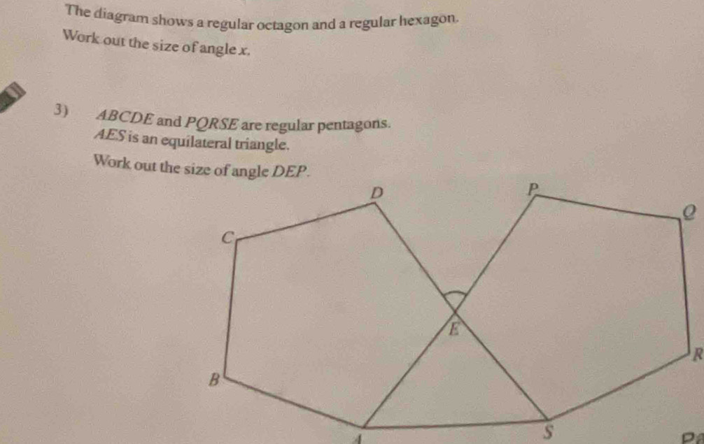 The diagram shows a regular octagon and a regular hexagon 
Work out the size of angle x. 
3) ABCDE and PQRSE are regular pentagons.
AES is an equilateral triangle.