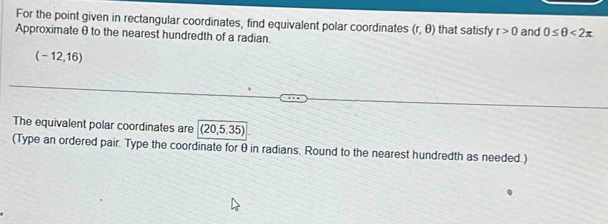 For the point given in rectangular coordinates, find equivalent polar coordinates (r,θ ) that satisfy r>0 and 0≤ θ <2π
Approximate θ to the nearest hundredth of a radian.
(-12,16)
The equivalent polar coordinates are (20,5.35)
(Type an ordered pair. Type the coordinate forθ in radians. Round to the nearest hundredth as needed.)