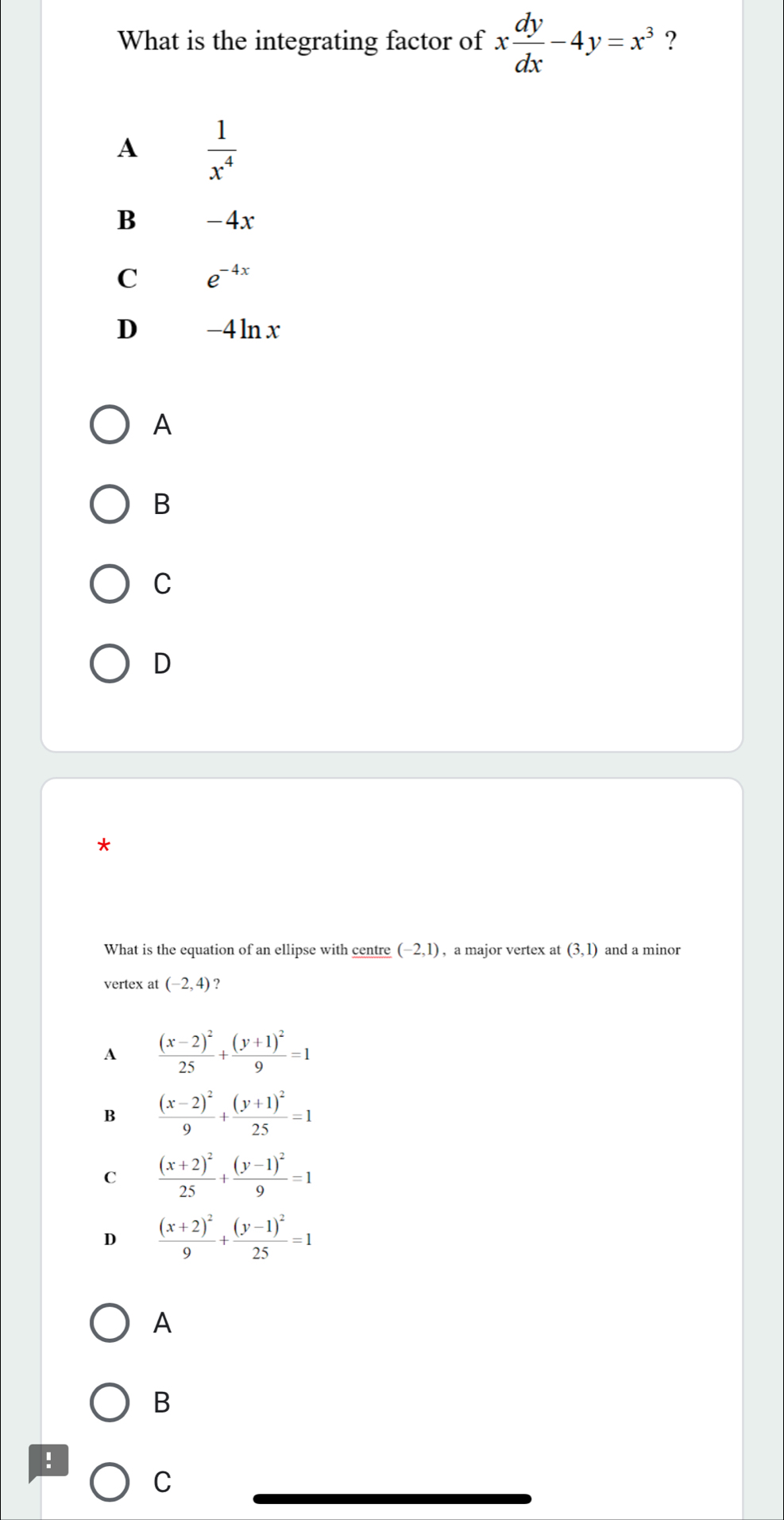 What is the integrating factor of x dy/dx -4y=x^3 ?
A  1/x^4 
B -4x
C e^(-4x)
D -4ln x
A
B
C
D
*
What is the equation of an ellipse with centre (-2,1) , a major vertex at (3,1) and a minor
vertex at (-2,4) ?
A frac (x-2)^225+frac (y+1)^29=1
B frac (x-2)^29+frac (y+1)^225=1
C frac (x+2)^225+frac (y-1)^29=1
D frac (x+2)^29+frac (y-1)^225=1
A
B
:
C