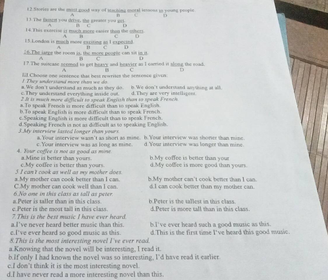 Stories are the most good way of teaching moral lessons to young peopie.
A
B C D
13. The fastest you drive, the greater you get.
^ B C D
14.This exercise is much more easier than the others.
A B
C D
15.London is much more exciting as I expected.
A B  C  D
16.The large the room is, the more people can sit in it
A
B C D
17 The suitcase seemed to get heavy and heavier as I carried it along the road.
A
B C
D
IiI.Choose one sentence that best rewrites the sentence given:
! They understand more than we do.
a. We don’t understand as much as they do. b. We don't understand anything at all.
c.They understand everything inside out. d.They are very intelligent.
2.It is much more difficult to speak English than to speak French.
a.To speak French is more difficult than to speak English.
b.To speak English is more difficult than to speak French.
c.Speaking English is more difficult than to speak French.
d.Speaking French is not as difficult as to speaking English.
3.My interview lasted longer than yours.
a. Your interview wasn’t as short as mine. b. Your interview was shorter than mine.
c.Your interview was as long as mine. d.Your interview was longer than mine.
4. Your coffee is not as good as mine.
a.Mine is better than yours. b.My coffee is better than your
c.My coffee is better than yours. d.My coffee is more good than yours.
5.I can't cook as well as my mother does.
a.My mother can cook better than I can. b.My mother can’t cook better than I can.
C.My mother can cook well than I can. d.I can cook better than my mother can.
6.No one in this class as tall as peter.
a.Peter is taller than in this class. b.Peter is the tallest in this class.
c.Peter is the most tall in this class. d.Peter is more tall than in this class.
7.This is the best music I have ever heard.
a.I’ve never heard better music than this. b.I've ever heard such a good music as this.
c.I*ve ever heard so good music as this. d.This is the first time I've heard this good music.
8.This is the most interesting novel I've ever read.
a.Knowing that the novel will be interesting, I read it.
b.If only I had known the novel was so interesting, I’d have read it earlier.
c.I don’t think it is the most interesting novel.
d.I have never read a more interesting novel than this.