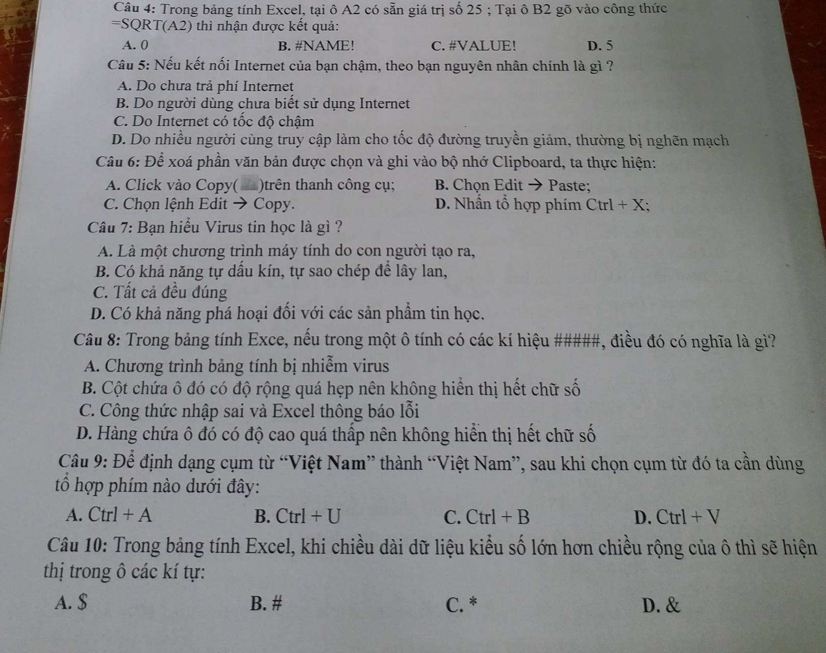 Trong bảng tính Excel, tại ô A2 có sẵn giá trị số 25 ; Tại ô B2 gõ vào công thức
=SQRT(A2) thì nhận được kết quả:
A. 0 B. #NAME! C. #VALUE! D. 5
Câu 5: Nếu kết nối Internet của bạn chậm, theo bạn nguyên nhân chính là gì ?
A. Do chưa trả phí Internet
B. Do người dùng chưa biết sử dụng Internet
C. Do Internet có tốc độ chậm
D. Do nhiều người cùng truy cập làm cho tốc độ đường truyền giảm, thường bị nghẽn mạch
Câu 6: Để xoá phần văn bản được chọn và ghi vào bộ nhớ Clipboard, ta thực hiện:
A. Click vào Copy( )trên thanh công cụ; B. Chọn Edit → Paste;
C. Chọn lệnh Edit → Copy. D. Nhấn tổ hợp phím Ctrl+X
Câu 7: Bạn hiểu Virus tin học là gì ?
A. Là một chương trình máy tính do con người tạo ra,
B. Có khả năng tự dầu kín, tự sao chép đề lây lan,
C. Tất cả đều đúng
D. Có khả năng phá hoại đối với các sản phầm tin học.
Câu 8: Trong bảng tính Exce, nếu trong một ô tính có các kí hiệu #####, điều đó có nghĩa là gì?
A. Chương trình bảng tính bị nhiễm virus
B. Cột chứa ô đó có độ rộng quá hẹp nên không hiển thị hết chữ số
C. Công thức nhập sai và Excel thông báo lỗi
D. Hàng chứa ô đó có độ cao quá thấp nên không hiển thị hết chữ số
Câu 9: Để định dạng cụm từ “Việt Nam” thành “Việt Nam”, sau khi chọn cụm từ đó ta cần dùng
ổ hợp phím nào dưới đây:
A. Ctrl+A B. Ctrl+U C. Ctrl+B D. Ctrl+V
Câu 10: Trong bảng tính Excel, khi chiều dài dữ liệu kiểu số lớn hơn chiều rộng của ô thì sẽ hiện
thị trong ô các kí tự:
A. $ B. # C. * D. &