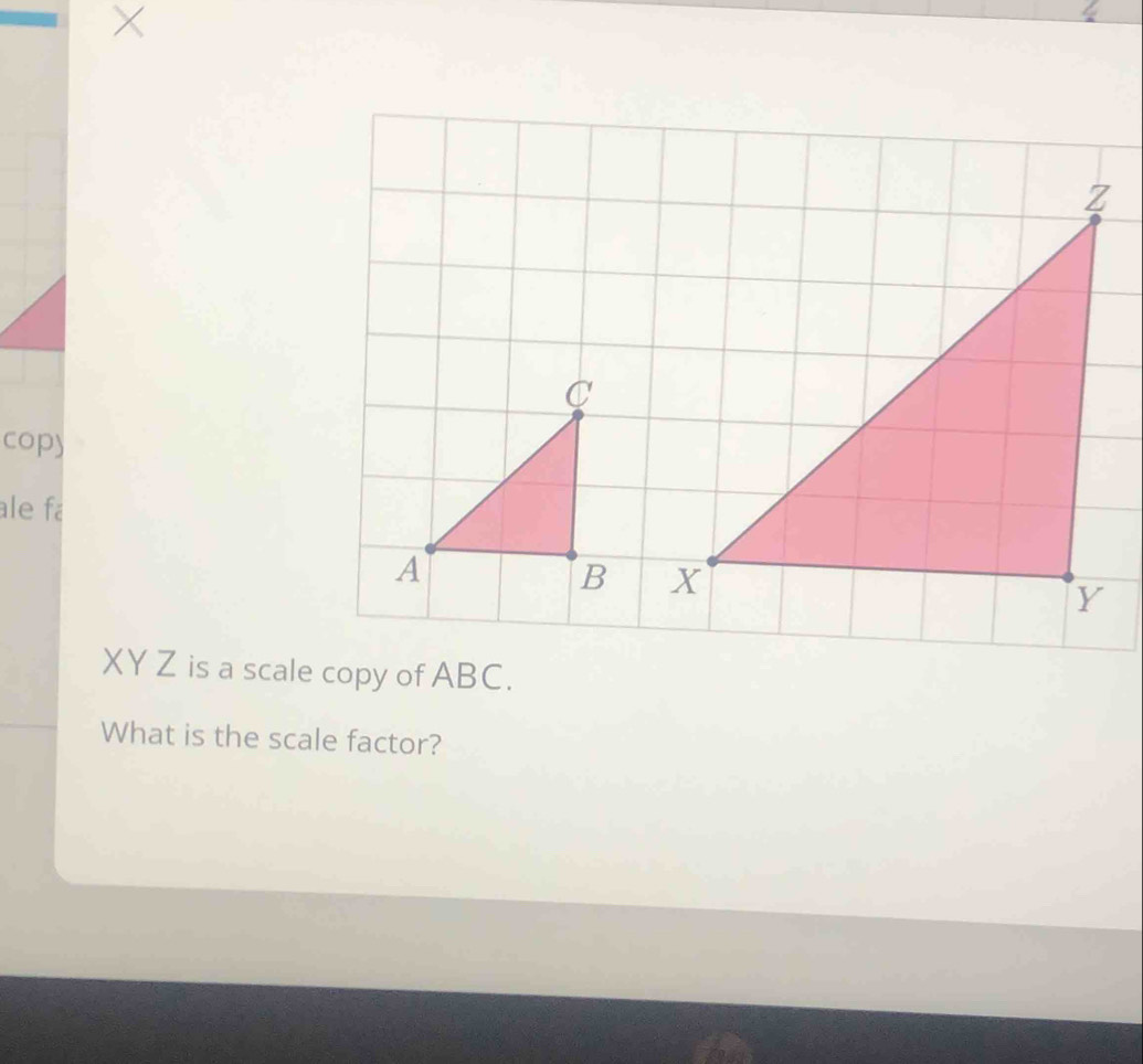 × 
cop) 
ale fa
XY Z is a scale copy of ABC. 
What is the scale factor?