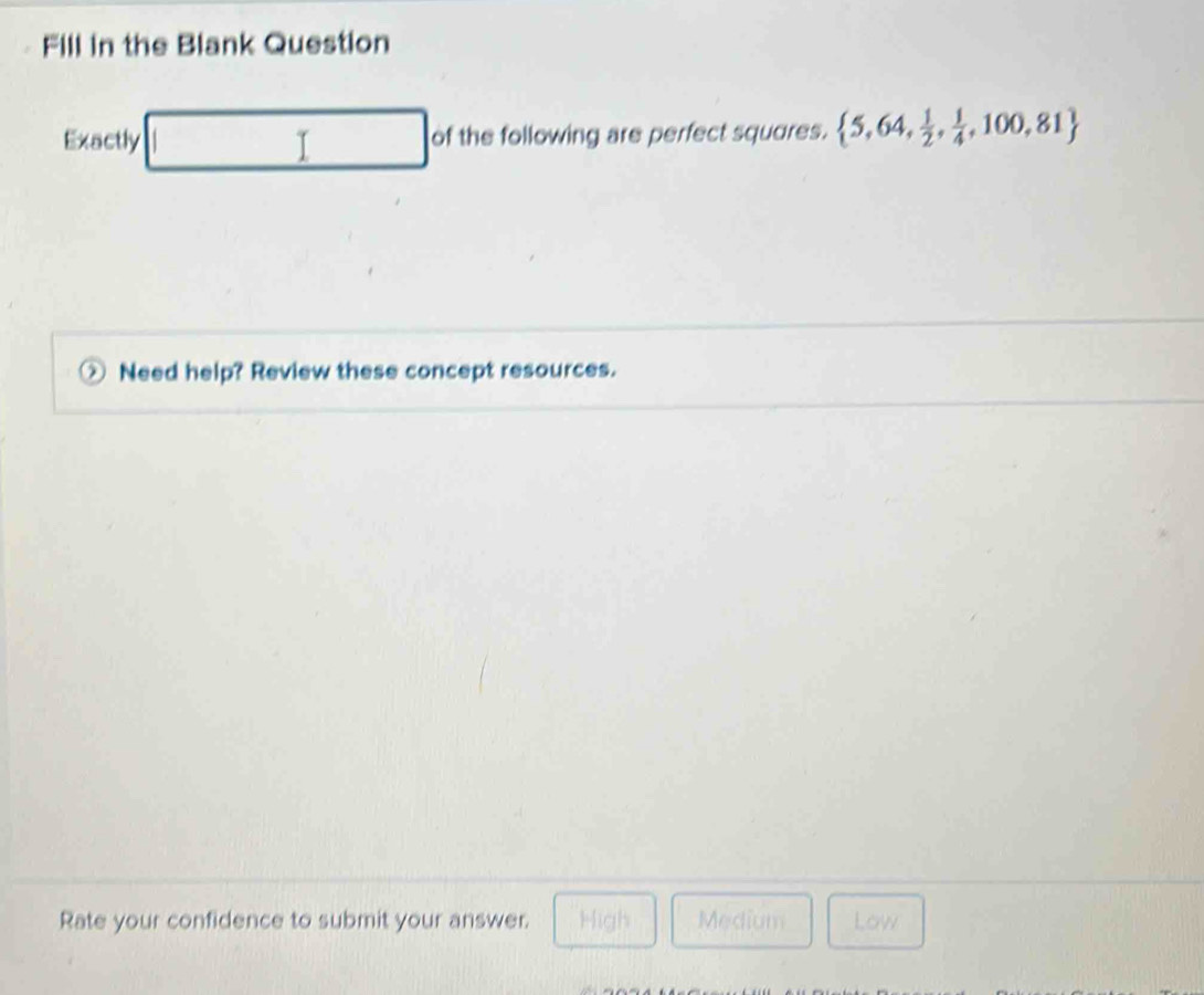 Fill in the Blank Question
Exactly □ of the following are perfect squares.  5,64, 1/2 , 1/4 ,100,81
Need help? Review these concept resources.
Rate your confidence to submit your answer. High Medium Low