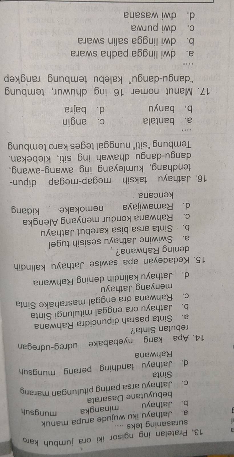 ] 13. Pratelan ing ngisor iki ora jumbuh karo
surasaning teks ....
a. Jathayu iku wujude arupa manuk
mungsuh
b. Jathayu minangka
bebuyutane Dasarata
c. Jathayu arsa paring pitulungan marang
Sinta
d. Jathayu tandhing perang mungsuh
Rahwana
14. Apa kang nyebabake udreg-udregan
rebutan Sinta?
a. Sinta pasrah dipuncidra Rahwana
b. Jathayu ora enggal mitulungi Sinta
c. Rahwana ora enggal masrahake Sinta
menyang Jathayu
d. Jathayu kalindih dening Rahwana
15. Kedadeyan apa sawise Jathayu kalindih
dening Rahwana?
a. Swiwine Jathayu sesisih tugel
b. Sinta arsa bisa karebut Jathayu
c. Rahwana kondur menyang Alengka
d. Ramawijaya nemokake kidang
kencana
16. Jathayu taksih megap-megap dipun-
tendhang, kumleyang ing awang-awang,
dangu-dangu dhawah ing siti, klebekan.
Tembung “siti” nunggal teges karo tembung
....
a. bantala c. angin
b. banyu d. bajra
17. Manut nomer 16 ing dhuwur, tembung
“dangu-dangu” kalebu tembung rangkep
…
a. dwi lingga padha swara
b. dwi lingga salin swara
c. dwi purwa
d. dwi wasana