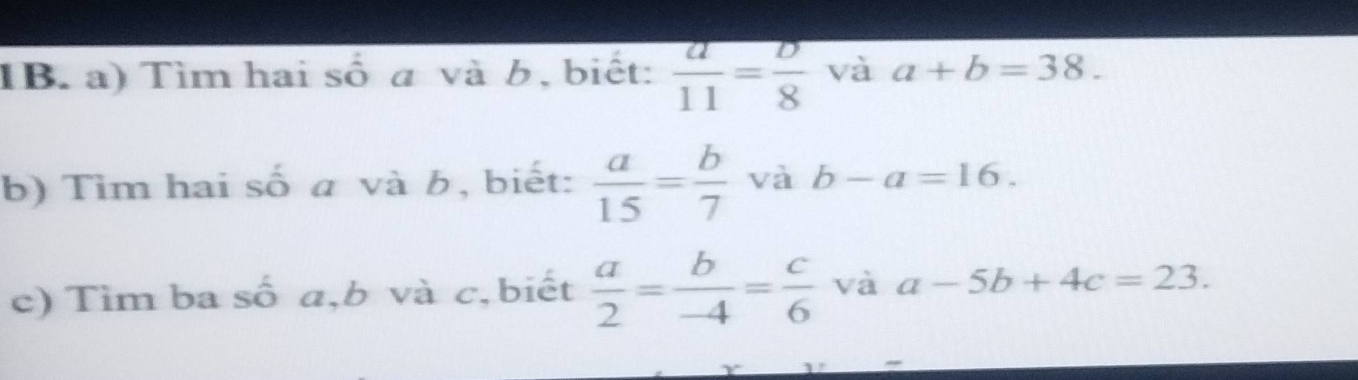 TB. a) Tìm hai số a và b, biết:  a/11 = b/8  và a+b=38. 
b) Tìm hai số a và b, biết:  a/15 = b/7  và b-a=16. 
c) Tìm ba số a, b và c,biết  a/2 = b/-4 = c/6  và a-5b+4c=23.