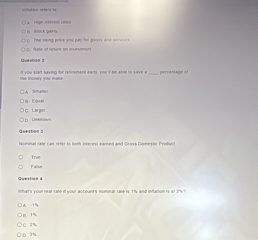 innation refers to
A High interest rates
B Stock gains
c The rising price you pay for goods and services
D Rate of return on investment
Question 2
If you start saving for retirement early, you'll be able to save a _percentage of
the money you make
A Smaller
B Equal
C Larger
D. Unknown.
Question 3
Nominal rate can refer to both interest earned and Gross Domestic Product.
True
False
Question 4
What's your real rate if your account's nominal rate is 1% and inflation is at 2%?
A. -1%
B. 1%
C. 2%
D 3%.