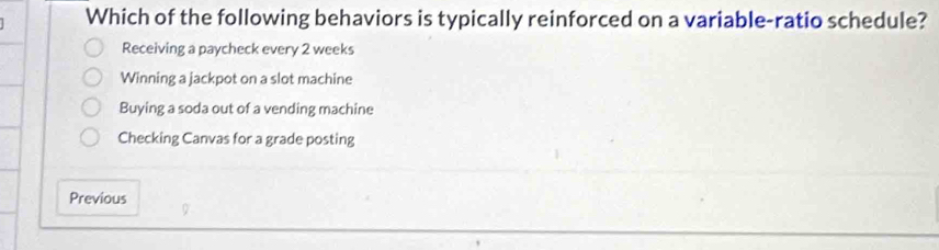 Which of the following behaviors is typically reinforced on a variable-ratio schedule?
Receiving a paycheck every 2 weeks
Winning a jackpot on a slot machine
Buying a soda out of a vending machine
Checking Canvas for a grade posting
Previous