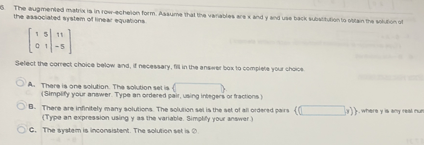 The augmented matrix is in row-echelon form. Assume that the variables are x and y and use back substitution to obtain the solution of
the associated system of linear equations.
beginbmatrix 1&5&|11 0&1|&-5endbmatrix
Select the correct choice below and, if necessary, fill in the answer box to complete your choice.
A. There is one solution. The solution set is
(Simplify your answer. Type an ordered pair, using integers or fractions )
B. There are infinitely many solutions. The solution set is the set of all ordered pairs ) , where y is any real nun 
(Type an expression using y as the variable. Simplify your answer.)
C. The system is inconsistent. The solution set is ②.