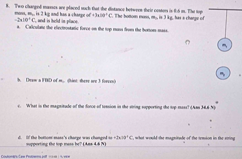 Two charged masses are placed such that the distance between their centers is 0.6 m. The top 
mass, m_1, is 2 kg and has a charge of +3* 10^(-5)C. The bottom mass, m_2, is 3 kg, has a charge of
-2* 10^(-5)C , and is held in place. 
a. Calculate the electrostatic force on the top mass from the bottom mass.
m_1
m_2
b. Draw a FBD of m. (hint: there are 3 forces) 
c. What is the magnitude of the force of tension in the string supporting the top mass? (Ans 34.6 N) 
d. If the bottom mass’s charge was changed to +2* 10^(-5)C ', what would the magnitude of the tension in the string 
supporting the top mass be? (Ans 4.6 N) 
Coulomb's Caw Problems.pdf 113 kв | ¼ view