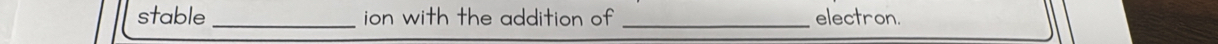 stable _ion with the addition of _electron.