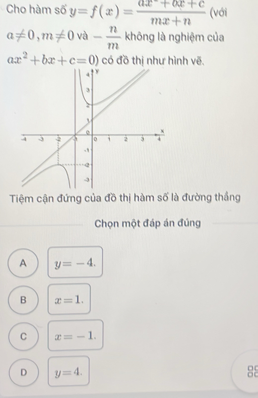 Cho hàm số y=f(x)= (ax+bx+c)/mx+n  (với
a!= 0, m!= 0 và - n/m  không là nghiệm của
ax^2+bx+c=0) có đồ thị như hình vẽ.
Tiệm cận đứng của đồ thị hàm số là đường thắng
Chọn một đáp án đúng
A y=-4.
B x=1.
C x=-1.
D y=4. 
□