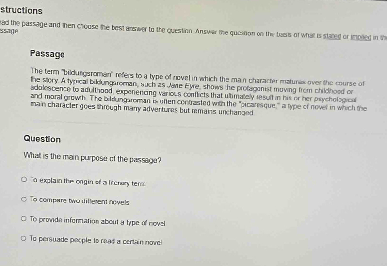 structions
ead the passage and then choose the best answer to the question. Answer the question on the basis of what is stated or implied in th
ssage.
Passage
The term 'bildungsroman' refers to a type of novel in which the main character matures over the course of
the story. A typical bildungsroman, such as Jane Eyre, shows the protagonist moving from childhood or
adolescence to adulthood, experiencing various conflicts that ultimately result in his or her psychological
and moral growth. The bildungsroman is often contrasted with the "picaresque," a type of novel in which the
main character goes through many adventures but remains unchanged
Question
What is the main purpose of the passage?
To explain the origin of a literary term
To compare two different novels
To provide information about a type of novel
To persuade people to read a certain novel