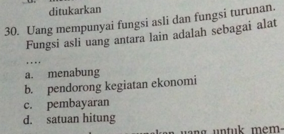 ditukarkan
30. Uang mempunyai fungsi asli dan fungsi turunan.
Fungsi asli uang antara lain adalah sebagai alat
…
a. menabung
b. pendorong kegiatan ekonomi
c. pembayaran
d. satuan hitung