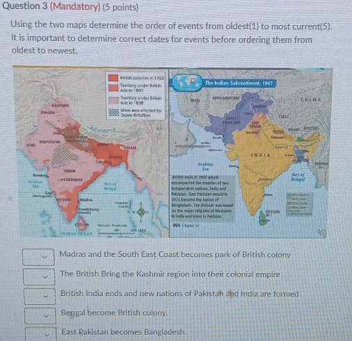 (Mandatory) (5 points)
Using the two maps determine the order of events from oldest(1) to most current(5).
It is important to determine correct dates for events before ordering them from
oldest to newest.
Madras and the South East Coast becomes park of British colony
The British Bring the Kashmir region into their colonial empire
British India ends and new nations of Pakistan and India are formed
Bengal become British colony.
East Pakistan becomes Bangladesh.