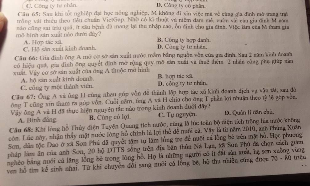 C. Công ty tư nhân. D. Công ty cổ phần.
Câu 65: Sau khi tốt nghiệp đại học nông nghiệp, M không đi xin việc mà về cùng gia đình mở trang trại
trồng vải thiều theo tiêu chuẩn VietGap. Nhờ có kĩ thuật và niềm đam mê, vườn vải của gia đình M năm
nảo cũng sai trĩu quả, ít sâu bệnh đã mang lại thu nhập cao, ổn định cho gia đình. Việc làm của M tham gia
mô hình sản xuất nào dưới đây?
A. Hợp tác xã. B. Công ty hợp danh.
C. Hộ sản xuất kinh doanh. D. Công ty tư nhân.
Câu 66: Gia đình ông A mở cơ sở sản xuất nước mắm bằng nguồn vốn của gia đình. Sau 2 năm kinh doanh
có hiệu quả, gia đình ông quyết định mở rộng quy mô sản xuất và thuê thêm 2 nhân công phụ giúp xản
xuất. Vậy cơ sở sản xuất của ông A thuộc mô hình
A. hộ sản xuất kinh doanh. B. hợp tác xã.
C. công ty một thành viên. D. công ty tư nhân.
Câu 67: Ông A và ông H cùng nhau góp vốn để thành lập hợp tác xã kinh doanh dịch vụ vận tải, sau đó
ông T cũng xin tham ra góp vốn. Cuối năm, ông A và H chia cho ông T phần lợi nhuận theo tỷ lệ góp vốn.
Vậy ông A và H đã thực hiện nguyên tắc nào trong kinh doanh dưới đây?
A. Bình đăng. B. Cùng có lợi. C. Tự nguyện. D. Quản lí dân chủ.
Câu 68: Khi lòng hồ Thủy điện Tuyên Quang tích nước, cũng là lúc toàn bộ diện tích trồng lúa nước không
còn. Lúc này, nhận thấy mặt nước lòng hồ chính là lợi thể để nuôi cá. Vậy là từ năm 2010, anh Phùng Xuân
Sơn, dân tộc Dao ở xã Sơn Phú đã quyết tậm tự làm lồng tre để nuôi cá lồng bè trên mặt hồ. Học phương
pháp làm ăn của anh Sơn, 20 hộ DTTS sống trên địa bàn thôn Nà Lạn, xã Sơn Phú đã chọn cách giảm
nghèo băng nuôi cá lăng lồng bè trong lòng hồ. Họ là những người có ít đất sản xuất, hạ sơn xuống vùng
ven hồ tìm kế sinh nhai. Từ khi chuyển đổi sang nuôi cá lồng bè, hộ thu nhiều cũng được 70 - 80 triệu