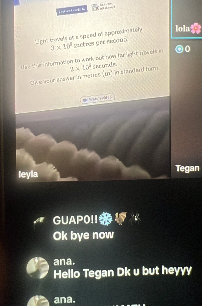 Beekser k coda hà 
Light travels at a speed of approximately 
lola
3* 10^5 metres per second. 
Use this information to work out how far light travels in 0
2* 10^6 seconds
Give your answer in metres (m) in standard form. 
= Watch video 
leyla 
Tegan 
GUAP0!! 
Ok bye now 
ana. 
Hello Tegan Dk u but heyyy 
ana.