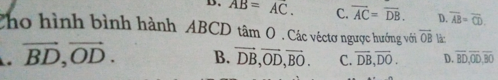 D、 AB=AC.
C. vector AC=vector DB.
D. overline AB=overline CD. 
Cho hình bình hành ABCD tan O . Các véctơ ngược hướng với vector OB là:. vector BD, vector OD.
B. vector DB, vector OD, vector BO. C. overline DB, overline DO. D. overline BD, overline OD, overline BO