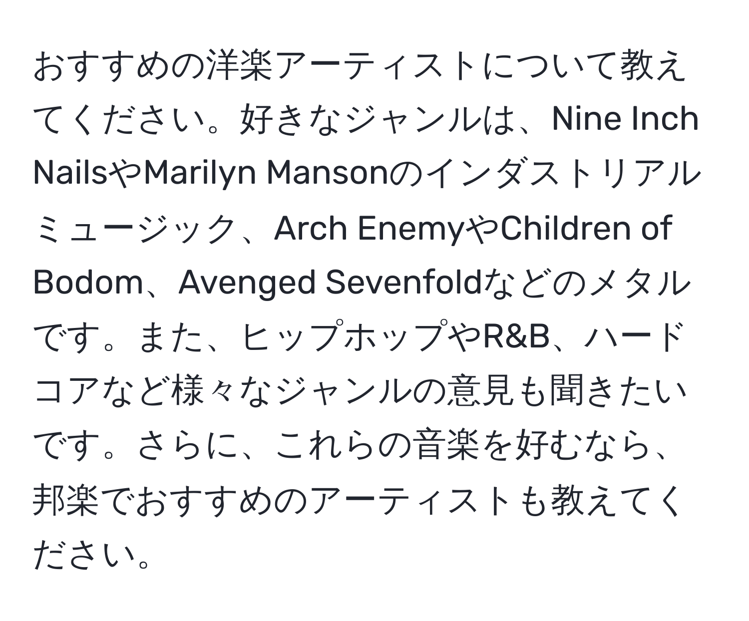 おすすめの洋楽アーティストについて教えてください。好きなジャンルは、Nine Inch NailsやMarilyn Mansonのインダストリアルミュージック、Arch EnemyやChildren of Bodom、Avenged Sevenfoldなどのメタルです。また、ヒップホップやR&B、ハードコアなど様々なジャンルの意見も聞きたいです。さらに、これらの音楽を好むなら、邦楽でおすすめのアーティストも教えてください。