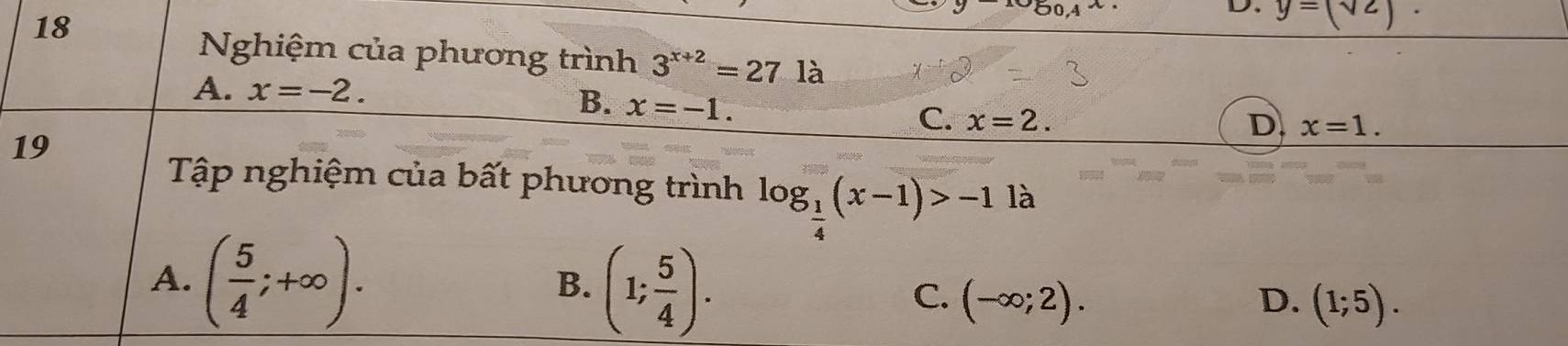 18
y-log _0.4x
D. y=(sqrt(2)). 
Nghiệm của phương trình 3^(x+2)=27la
A. x=-2.
B. x=-1.
C. x=2. D. x=1. 
19
Tập nghiệm của bất phương trình log _ 1/4 (x-1)>-1 là
A. ( 5/4 ;+∈fty ).
B. (1; 5/4 ).
C. (-∈fty ;2). (1;5). 
D.