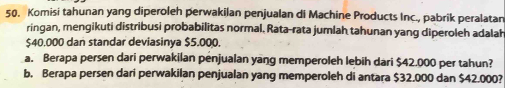 Komisi tahunan yang diperoleh perwakilan penjualan di Machine Products Inc., pabrik peralatan 
ringan, mengikuti distribusi probabilitas normal. Rata-rata jumlah tahunan yang diperoleh adalah
$40.000 dan standar deviasinya $5.000. 
a. Berapa persen dari perwakilan penjualan yang memperoleh lebih dari $42.000 per tahun? 
b. Berapa persen dari perwakilan penjualan yang memperoleh di antara $32.000 dan $42.000?