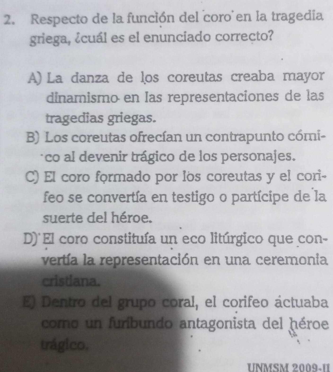 Respecto de la función del coro en la tragedia
griega, ¿cuál es el enunciado correcto?
A) La danza de los coreutas creaba mayor
dinamismo en las representaciones de las
tragedias griegas.
B) Los coreutas ofrecían un contrapunto cómi-
co al devenir trágico de los personajes.
C) El coro formado por los coreutas y el cori-
feo se convertía en testigo o partícipe de la
suerte del héroe.
D) El coro constituía un eco litúrgico que con-
vertía la representación en una ceremonia
cristiana.
E) Dentro del grupo coral, el corifeo áctuaba
como un furibundo antagonista del héroe
trágico.
UNMSM 2009-11