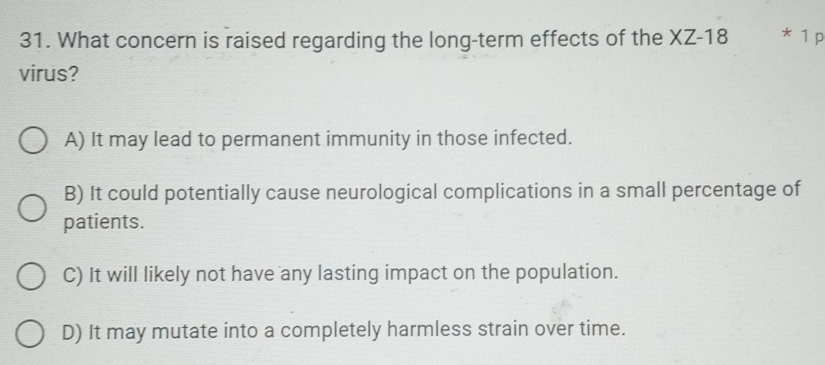 What concern is raised regarding the long-term effects of the XZ-18 * 1 p
virus?
A) It may lead to permanent immunity in those infected.
B) It could potentially cause neurological complications in a small percentage of
patients.
C) It will likely not have any lasting impact on the population.
D) It may mutate into a completely harmless strain over time.