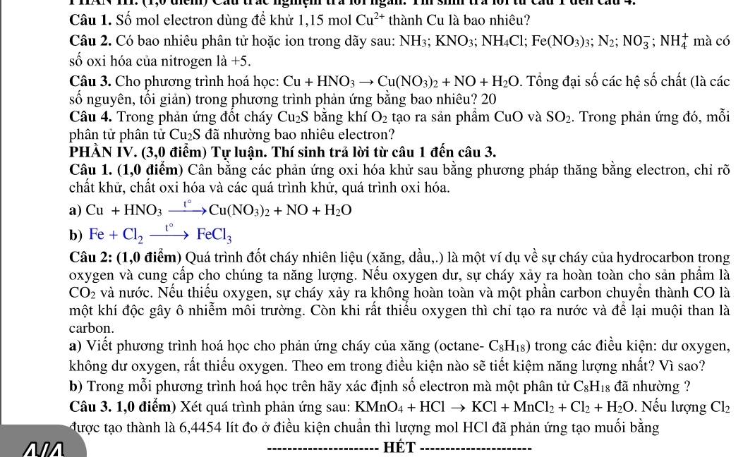 (1,0 dịểm) Cầu trác nghệm tra lội ngàn. Tm si trà 1
Câu 1. Số mol electron dùng để khử 1,15molCu^(2+) thành Cu là bao nhiêu?
Câu 2. Có bao nhiêu phân tử hoặc ion trong dãy sau: NH3; 1 KNO_3;NH_4Cl;Fe(NO_3)_3;N_2;NO_3^(-;NH_4^+ mà có
số oxi hóa của nitrogen 1dot a)+5.
Câu 3. Cho phương trình hoá học: Cu+HNO_3to Cu(NO_3)_2+NO+H_2O. Tổng đại số các hệ số chất (là các
số nguyên, tối giản) trong phương trình phản ứng bằng bao nhiêu? 20
Câu 4. Trong phản ứng đốt cháy Cu_2S bằng khí O_2 tạo ra sản phẩm CuO và SO_2. Trong phản ứng đó, mỗi
phân tử phân tử Cu_2S đã nhường bao nhiêu electron?
PHÀN IV. (3,0 điểm) Tự luận. Thí sinh trả lời từ câu 1 đến câu 3.
Câu 1. (1,0 điểm) Cân bằng các phản ứng oxi hóa khử sau bằng phương pháp thăng bằng electron, chỉ rõ
chất khử, chất oxi hóa và các quá trình khử, quá trình oxi hóa.
a) Cu+HNO_3xrightarrow t°Cu(NO_3)_2+NO+H_2O
b) Fe+Cl_2xrightarrow t°FeCl_3
Câu 2: (1,0 điểm) Quá trình đốt cháy nhiên liệu (xăng, dầu,.) là một ví dụ về sự cháy của hydrocarbon trong
oxygen và cung cấp cho chúng ta năng lượng. Nếu oxygen dư, sự cháy xảy ra hoàn toàn cho sản phẩm là
CO_2 và nước. Nếu thiếu oxygen, sự cháy xảy ra không hoàn toàn và một phần carbon chuyển thành CO là
một khí độc gây ô nhiễm môi trường. Còn khi rất thiểu oxygen thì chỉ tạo ra nước và để lại muội than là
carbon.
a) Viết phương trình hoá học cho phản ứng cháy của xăng (octane- C_8H_18) trong các điều kiện: dư oxygen,
không dư oxygen, rất thiếu oxygen. Theo em trong điều kiện nào sẽ tiết kiệm năng lượng nhất? Vì sao?
b) Trong mỗi phương trình hoá học trên hãy xác định số electron mà một phân tử C_8H_18 đã nhường ?
Câu 3. 1,0 điểm) Xét quá trình phản ứng sau: KMnO_4+HClto KCl+MnCl_2+Cl_2+H_2O. Nếu lượng Cl_2
được tạo thành là 6,4454 lít đo ở điều kiện chuẩn thì lượng mol HCl đã phản ứng tạo muối bằng
NA _HÉt_