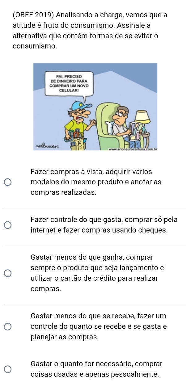 (OBEF 2019) Analisando a charge, vemos que a
atitude é fruto do consumismo. Assinale a
alternativa que contém formas de se evitar o
consumismo.
Fazer compras à vista, adquirir vários
modelos do mesmo produto e anotar as
compras realizadas.
Fazer controle do que gasta, comprar só pela
internet e fazer compras usando cheques.
Gastar menos do que ganha, comprar
sempre o produto que seja lançamento e
utilizar o cartão de crédito para realizar
compras.
Gastar menos do que se recebe, fazer um
controle do quanto se recebe e se gasta e
planejar as compras.
Gastar o quanto for necessário, comprar
coisas usadas e apenas pessoalmente.