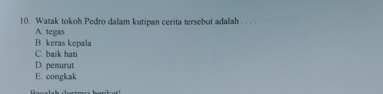 Watak tokoh Pedro dalam kutipan cerita tersebut adalah . . . .
A. tegas
B. keras kepala
C. baik hati
D. penurut
E. congkak
Racalah ilustmsi berikt