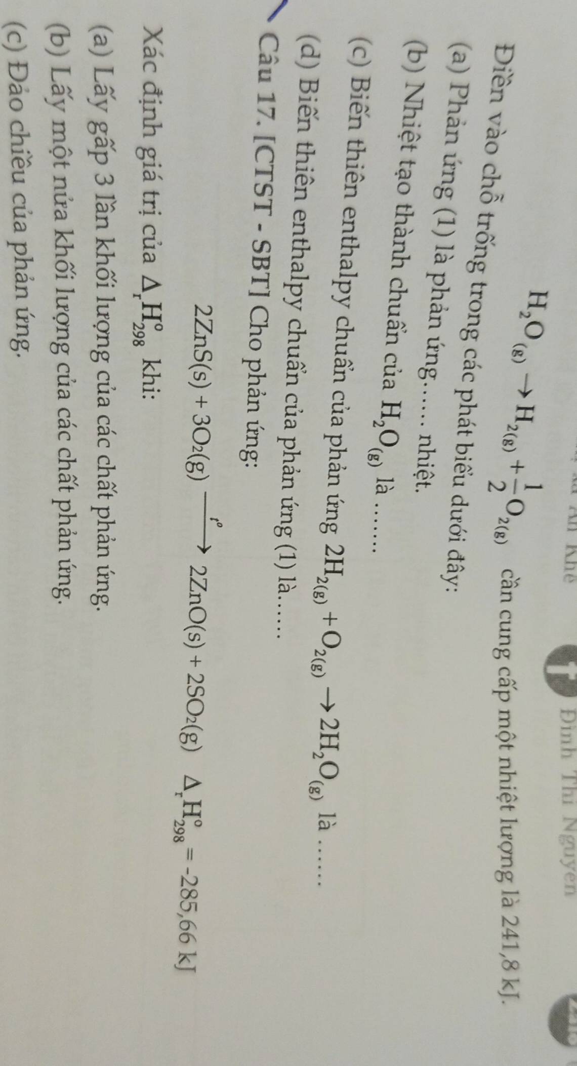 An Khe Đình Thí Nguyen
H_2O_(g)to H_2(g)+ 1/2 O_2(g) cần cung cấp một nhiệt lượng là 241, 8 kJ.
Điền vào chỗ trống trong các phát biểu dưới đây:
(a) Phản ứng (1) là phản ứng...... nhiệt.
(b) Nhiệt tạo thành chuẩn của H_2O_(g) là ….
(c) Biến thiên enthalpy chuẩn của phản ứng 2H_2(g)+O_2(g)to 2H_2O_(g)la ……
(d) Biến thiên enthalpy chuẩn của phản ứng (1) là.....
Câu 17. [CTST - SBT] Cho phản ứng:
2ZnS(s)+3O_2(g)xrightarrow I°2ZnO(s)+2SO_2(g)△ _rH_(298)°=-285,66kJ
Xác định giá trị của △ _rH_(298)° khi:
(a) Lấy gấp 3 lần khối lượng của các chất phản ứng.
(b) Lấy một nửa khối lượng của các chất phản ứng.
(c) Đảo chiều của phản ứng.