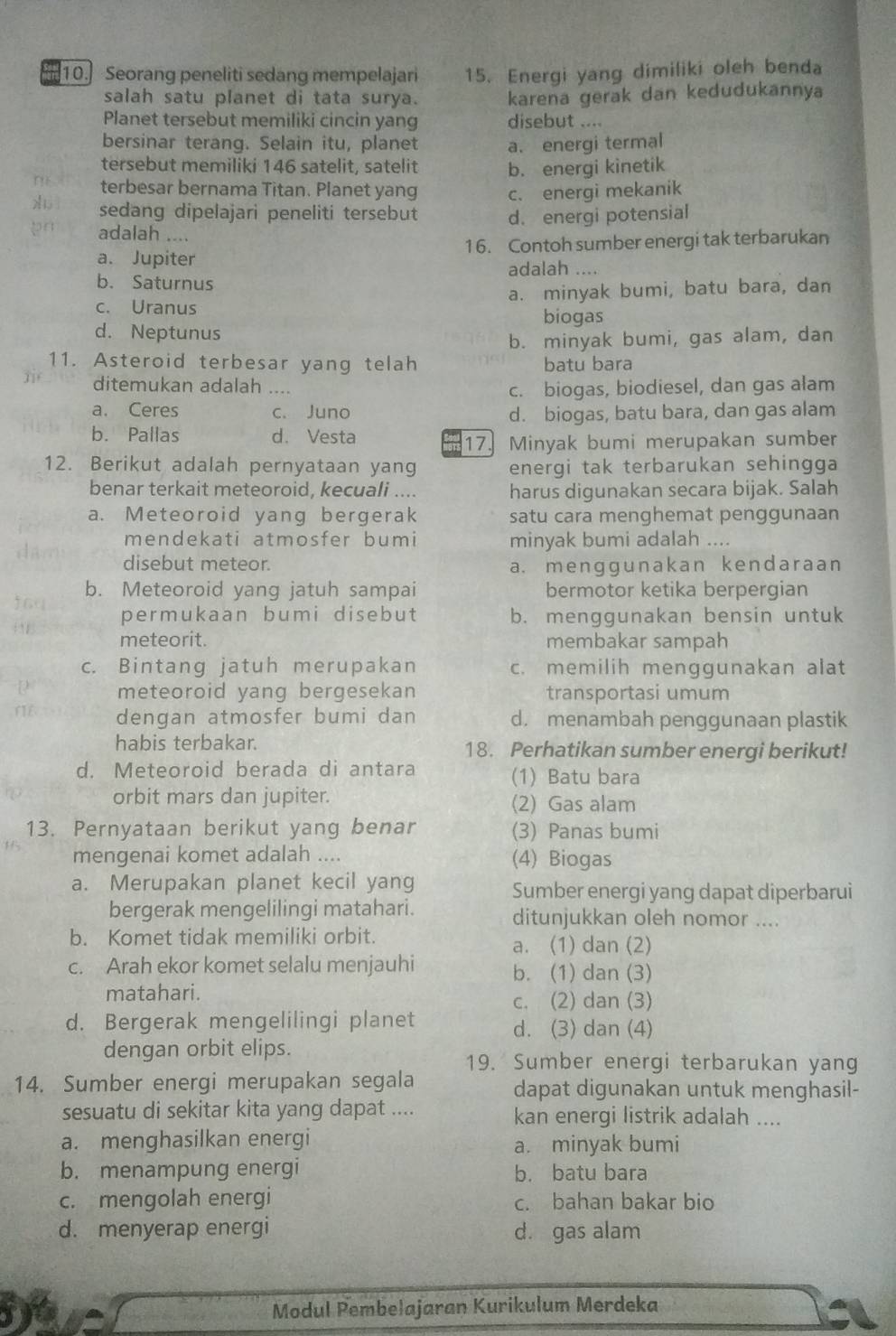 Seorang peneliti sedang mempelajari 15. Energi yang dimiliki oleh benda
salah satu planet di tata surya. karena gerak dan kedudukannya
Planet tersebut memiliki cincin yang disebut ....
bersinar terang. Selain itu, planet a. energi termal
tersebut memiliki 146 satelit, satelit b. energi kinetik
terbesar bernama Titan. Planet yang c. energi mekanik
sedang dipelajari peneliti tersebut d. energi potensial
adalah ....
a. Jupiter 16. Contoh sumber energi tak terbarukan
adalah ....
b. Saturnus
c. Uranus a. minyak bumi, batu bara, dan
biogas
d. Neptunus
b. minyak bumi, gas alam, dan
11. Asteroid terbesar yang telah batu bara
ditemukan adalah ....
c. biogas, biodiesel, dan gas alam
a. Ceres c. Juno d. biogas, batu bara, dan gas alam
b. Pallas d. Vesta
17. Minyak bumi merupakan sumber
12. Berikut adalah pernyataan yang energi tak terbarukan sehingga
benar terkait meteoroid, kecuali .... harus digunakan secara bijak. Salah
a. Meteoroid yang bergerak satu cara menghemat penggunaan
mendekati atmosfer bumi minyak bumi adalah ....
disebut meteor.
a. menggunakan kendaraan
b. Meteoroid yang jatuh sampai bermotor ketika berpergian
permukaan bumi disebut b. menggunakan bensin untuk
meteorit. membakar sampah
c. Bintang jatuh merupakan c. memilih menggunakan alat
meteoroid yang bergesekan transportasi umum
dengan atmosfer bumi dan d. menambah penggunaan plastik
habis terbakar. 18. Perhatikan sumber energi berikut!
d. Meteoroid berada di antara (1) Batu bara
orbit mars dan jupiter. (2) Gas alam
13. Pernyataan berikut yang benar (3) Panas bumi
mengenai komet adalah .... (4) Biogas
a. Merupakan planet kecil yang Sumber energi yang dapat diperbarui
bergerak mengelilingi matahari. ditunjukkan oleh nomor ....
b. Komet tidak memiliki orbit. a. (1) dan (2)
c. Arah ekor komet selalu menjauhi b. (1) dan (3)
matahari. c. (2) dan (3)
d. Bergerak mengelilingi planet d. (3) dan (4)
dengan orbit elips.
19. Sumber energi terbarukan yang
14. Sumber energi merupakan segala dapat digunakan untuk menghasil-
sesuatu di sekitar kita yang dapat .... kan energi listrik adalah ....
a. menghasilkan energi a. minyak bumi
b. menampung energi b. batu bara
c. mengolah energi c. bahan bakar bio
d. menyerap energi d. gas alam
Modul Pembelajaran Kurikulum Merdeka