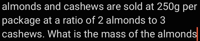 almonds and cashews are sold at 250g per 
package at a ratio of 2 almonds to 3
cashews. What is the mass of the almonds