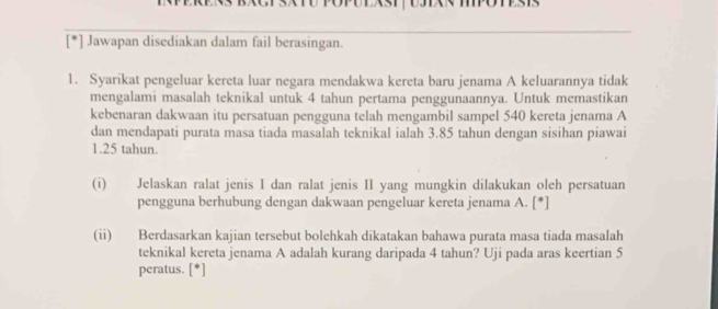 Jawapan disediakan dalam fail berasingan. 
1. Syarikat pengeluar kereta luar negara mendakwa kereta baru jenama A keluarannya tidak 
mengalami masalah teknikal untuk 4 tahun pertama penggunaannya. Untuk memastikan 
kebenaran dakwaan itu persatuan pengguna telah mengambil sampel 540 kereta jenama A 
dan mendapati purata masa tiada masalah teknikal ialah 3.85 tahun dengan sisihan piawai
1.25 tahun. 
(i) Jelaskan ralat jenis I dan ralat jenis II yang mungkin dilakukan oleh persatuan 
pengguna berhubung dengan dakwaan pengeluar kereta jenama A. [*] 
(ii) Berdasarkan kajian tersebut bolehkah dikatakan bahawa purata masa tiada masalah 
teknikal kereta jenama A adalah kurang daripada 4 tahun? Uji pada aras keertian 5
peratus. [*]