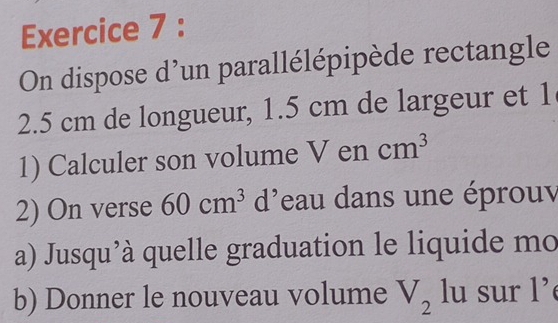 On dispose d'un parallélépipède rectangle
2.5 cm de longueur, 1.5 cm de largeur et 1
1) Calculer son volume V en cm^3
2) On verse 60cm^3 d'eau dans une éprouv 
a) Jusqu'à quelle graduation le liquide mo 
b) Donner le nouveau volume V_2 lu sur l’