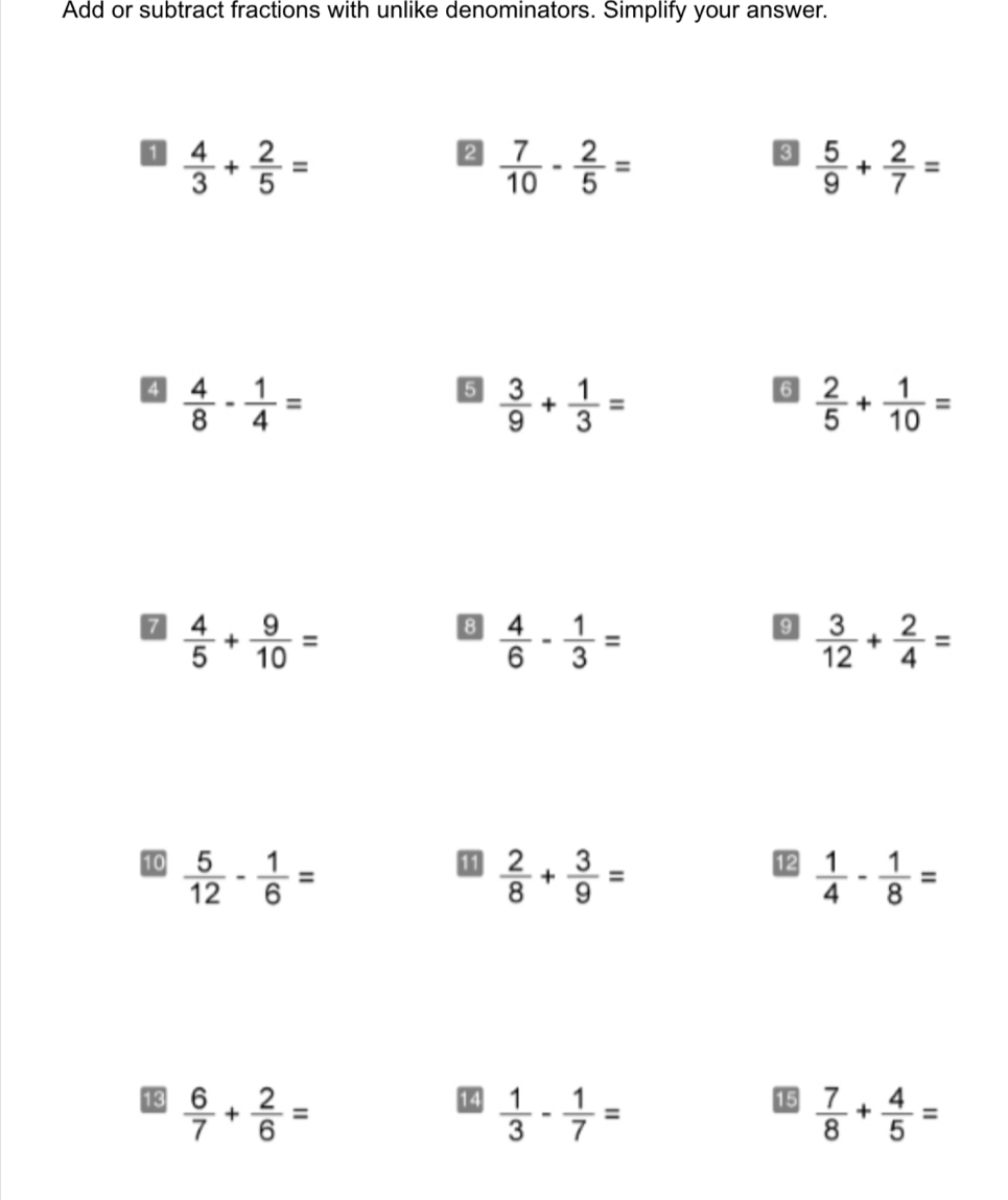 Add or subtract fractions with unlike denominators. Simplify your answer. 
0  4/3 + 2/5 =
2  7/10 - 2/5 =
8  5/9 + 2/7 =
4  4/8 - 1/4 =
5  3/9 + 1/3 =
6  2/5 + 1/10 =
7  4/5 + 9/10 =
8  4/6 - 1/3 =
9  3/12 + 2/4 =
11 
12 
10  5/12 - 1/6 =  2/8 + 3/9 =  1/4 - 1/8 =
14  1/3 - 1/7 =
15 
13  6/7 + 2/6 =  7/8 + 4/5 =